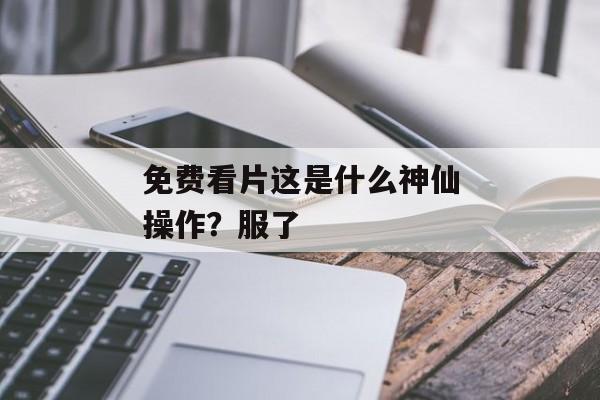 免费看片这是什么神仙操作？服了