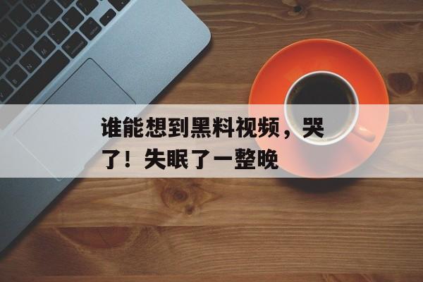 谁能想到黑料视频，哭了！失眠了一整晚